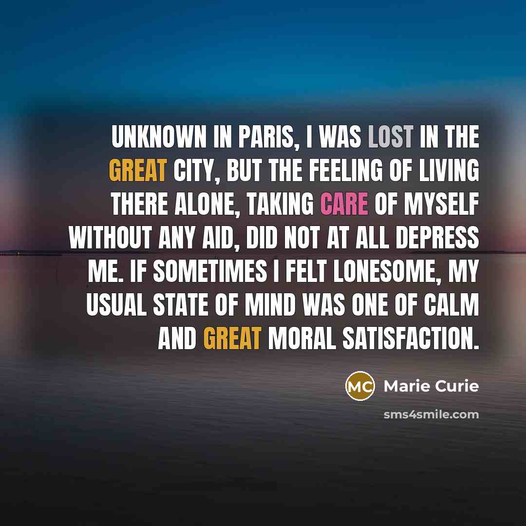 “Unknown in Paris, I was lost in the great city, but the feeling of living there alone, taking care of myself without any aid, did not at all depress me. If sometimes I felt lonesome, my usual state of mind was one of calm and great moral satisfaction.” quote by Marie Curie
