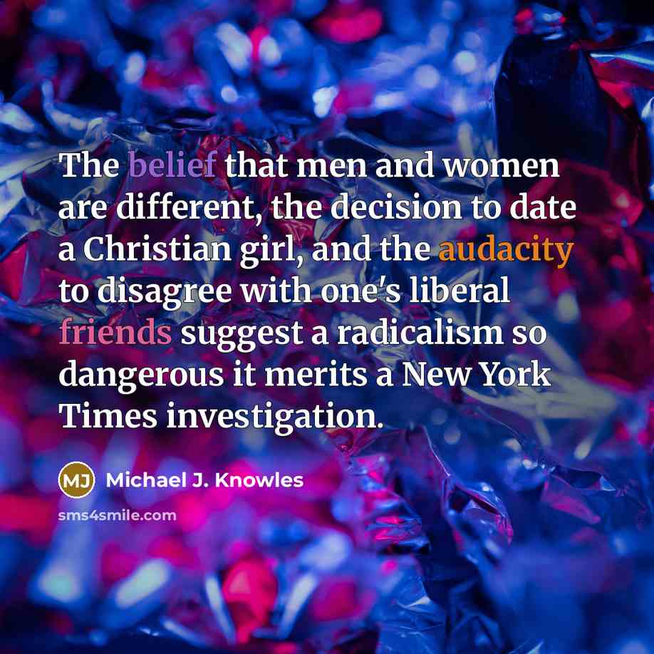 “The belief that men and women are different, the decision to date a Christian girl, and the audacity to disagree with one's liberal friends suggest a radicalism so dangerous it merits a New York Times investigation.” quote by Michael J. Knowles