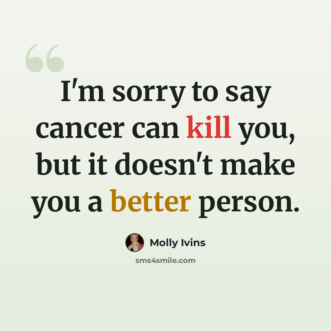 “I'm sorry to say cancer can kill you, but it doesn't make you a better person.” quote by Molly Ivins