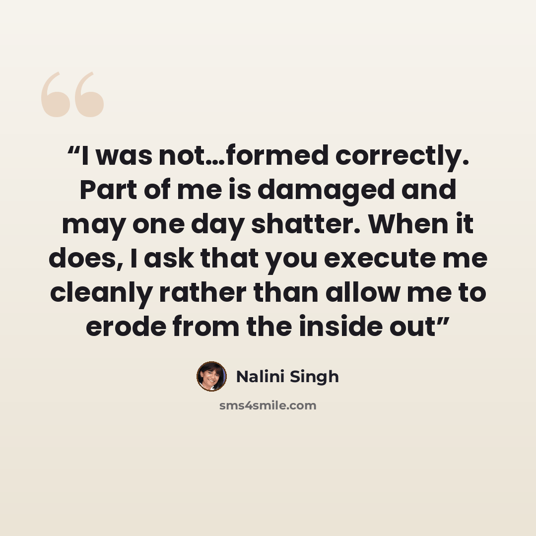 “I was not…formed correctly. Part of me is damaged and may one day shatter. When it does, I ask that you execute me cleanly rather than allow me to erode from the inside out” quote by Nalini Singh