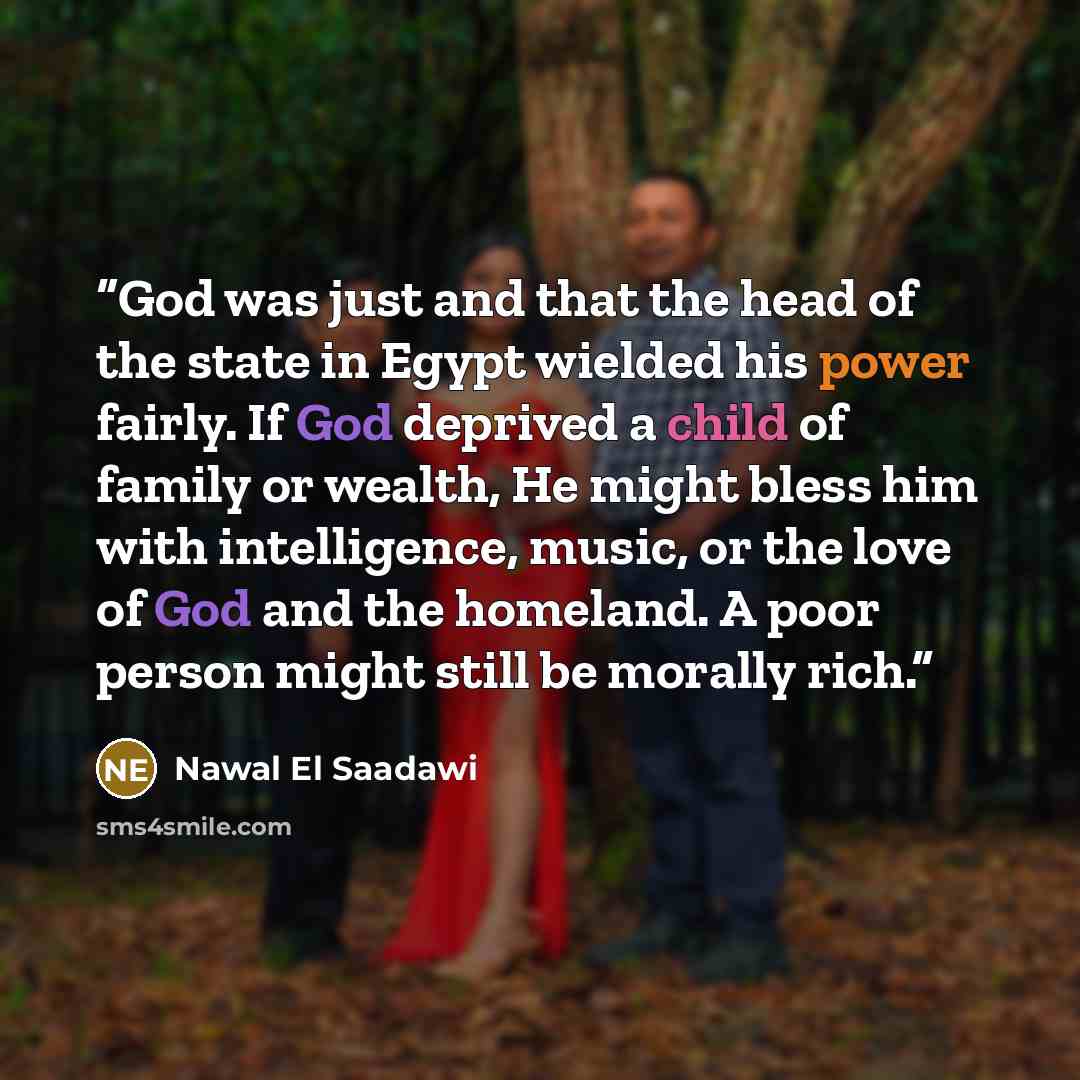 “God was just and that the head of the state in Egypt wielded his power fairly. If God deprived a child of family or wealth, He might bless him with intelligence, music, or the love of God and the homeland. A poor person might still be morally rich.” quote by Nawal El Saadawi