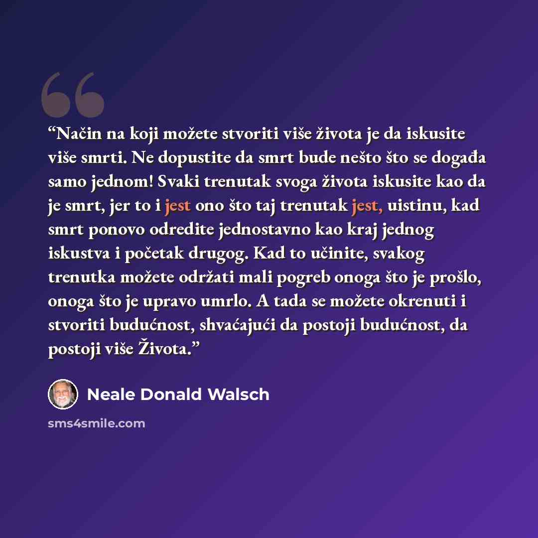 “Način na koji možete stvoriti više života je da iskusite više smrti. Ne dopustite da smrt bude nešto što se događa samo jednom! Svaki trenutak svoga života iskusite kao da je smrt, jer to i jest ono što taj trenutak jest, uistinu, kad smrt ponovo odredite jednostavno kao kraj jednog iskustva i…” quote by Neale Donald Walsch