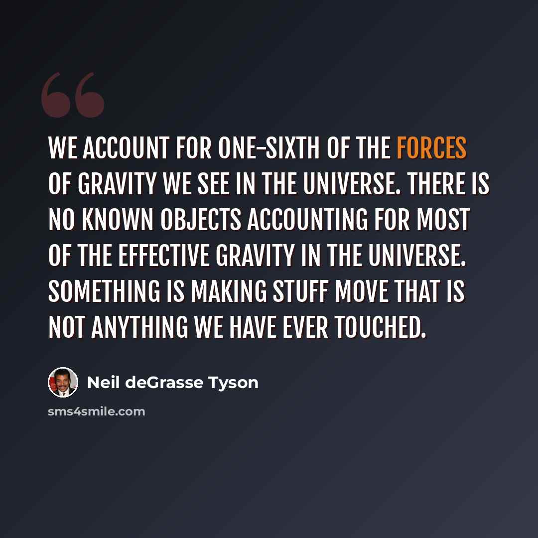 “We account for one-sixth of the forces of gravity we see in the universe. There is no known objects accounting for most of the effective gravity in the universe. Something is making stuff move that is not anything we have ever touched.” quote by Neil deGrasse Tyson