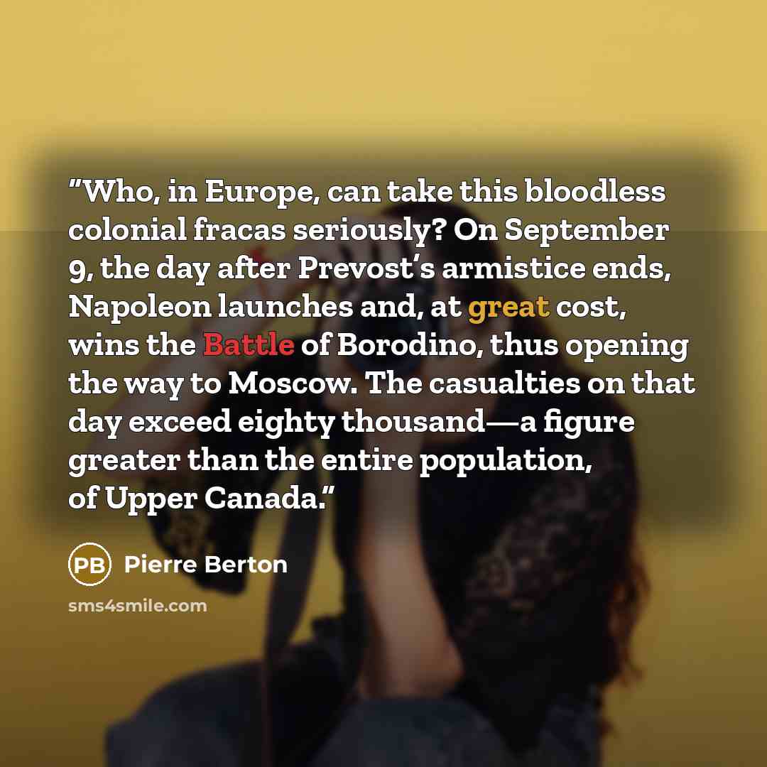 “Who, in Europe, can take this bloodless colonial fracas seriously? On September 9, the day after Prevost’s armistice ends, Napoleon launches and, at great cost, wins the Battle of Borodino, thus opening the way to Moscow. The casualties on that day exceed eighty thousand—a figure greater than the…” quote by Pierre Berton