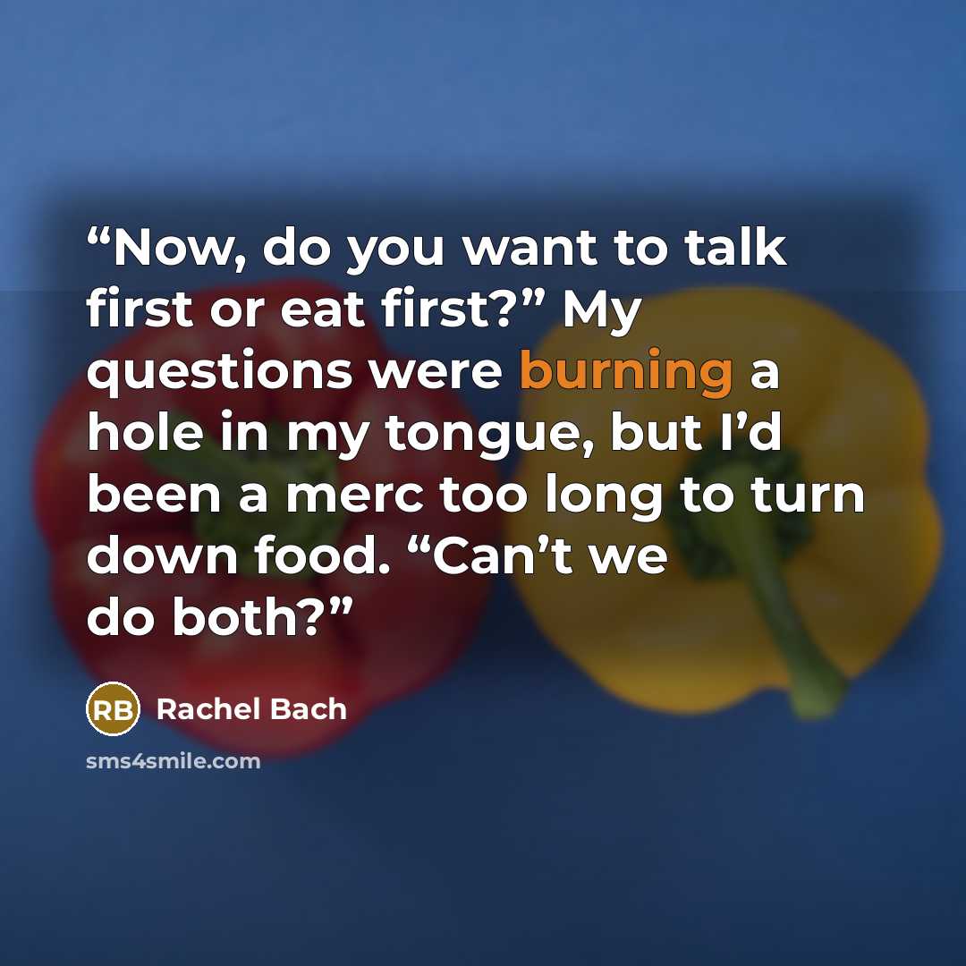 “Now, do you want to talk first or eat first?” My questions were burning a hole in my tongue, but I’d been a merc too long to turn down food. “Can’t we do both?” quote by Rachel Bach