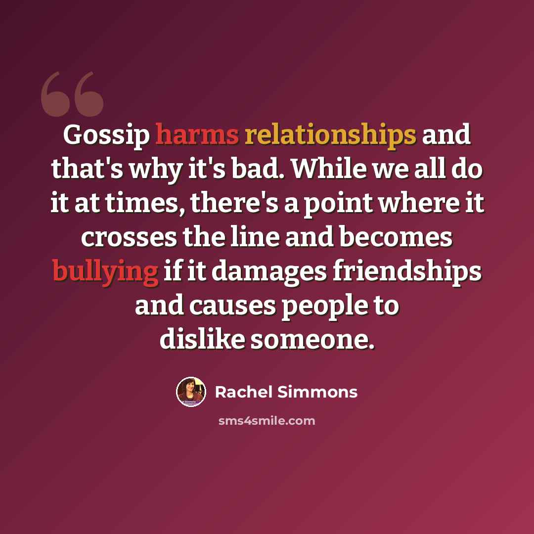 “Gossip harms relationships and that's why it's bad. While we all do it at times, there's a point where it crosses the line and becomes bullying if it damages friendships and causes people to dislike someone.” quote by Rachel Simmons