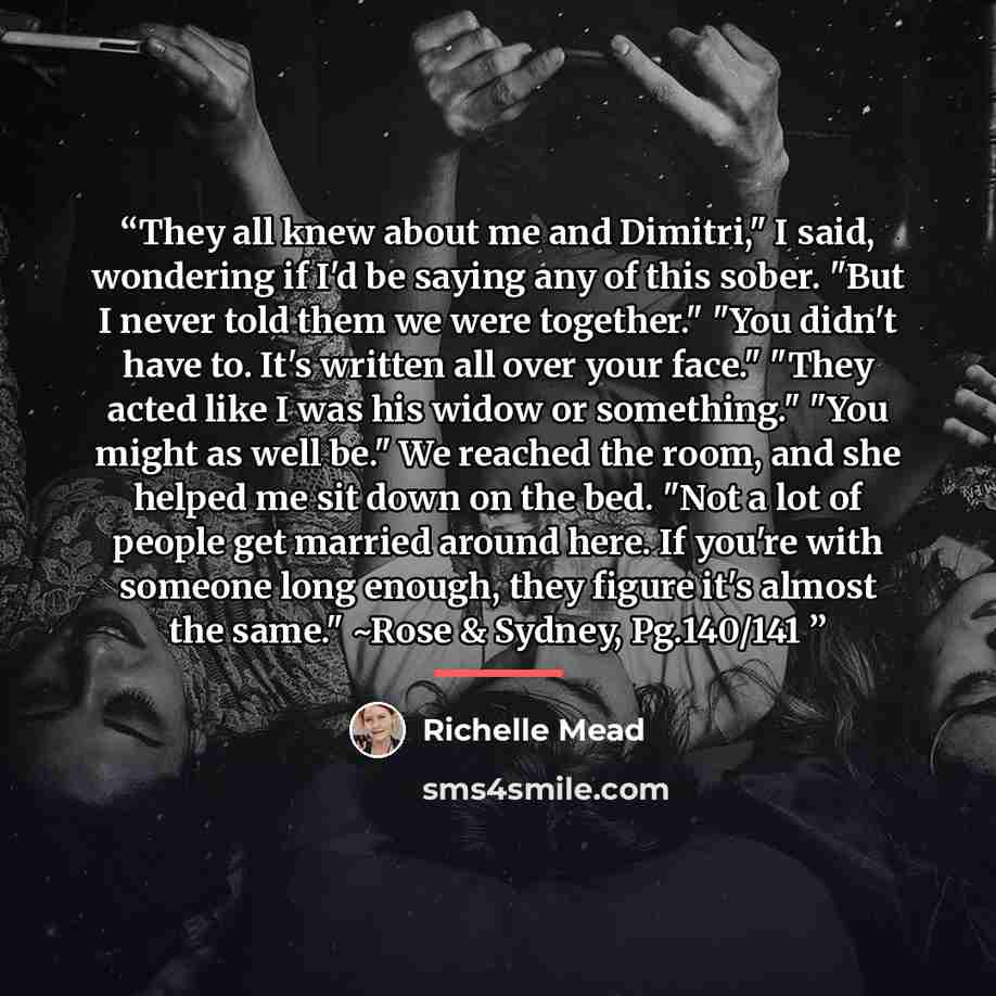 “They all knew about me and Dimitri," I said, wondering if I'd be saying any of this sober. "But I never told them we were together." "You didn't have to. It's written all over your face." "They acted like I was his widow or something." "You might as well be." We reached the room, and she helped me…” quote by Richelle Mead