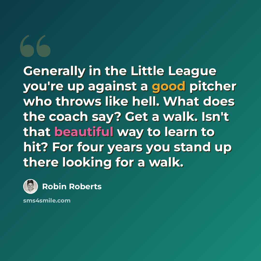 “Generally in the Little League you're up against a good pitcher who throws like hell. What does the coach say? Get a walk. Isn't that beautiful way to learn to hit? For four years you stand up there looking for a walk.” quote by Robin Roberts