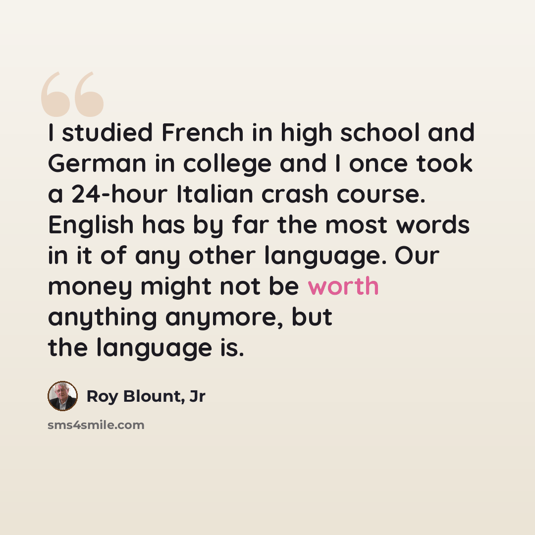 “I studied French in high school and German in college and I once took a 24-hour Italian crash course. English has by far the most words in it of any other language. Our money might not be worth anything anymore, but the language is.” quote by Roy Blount, Jr