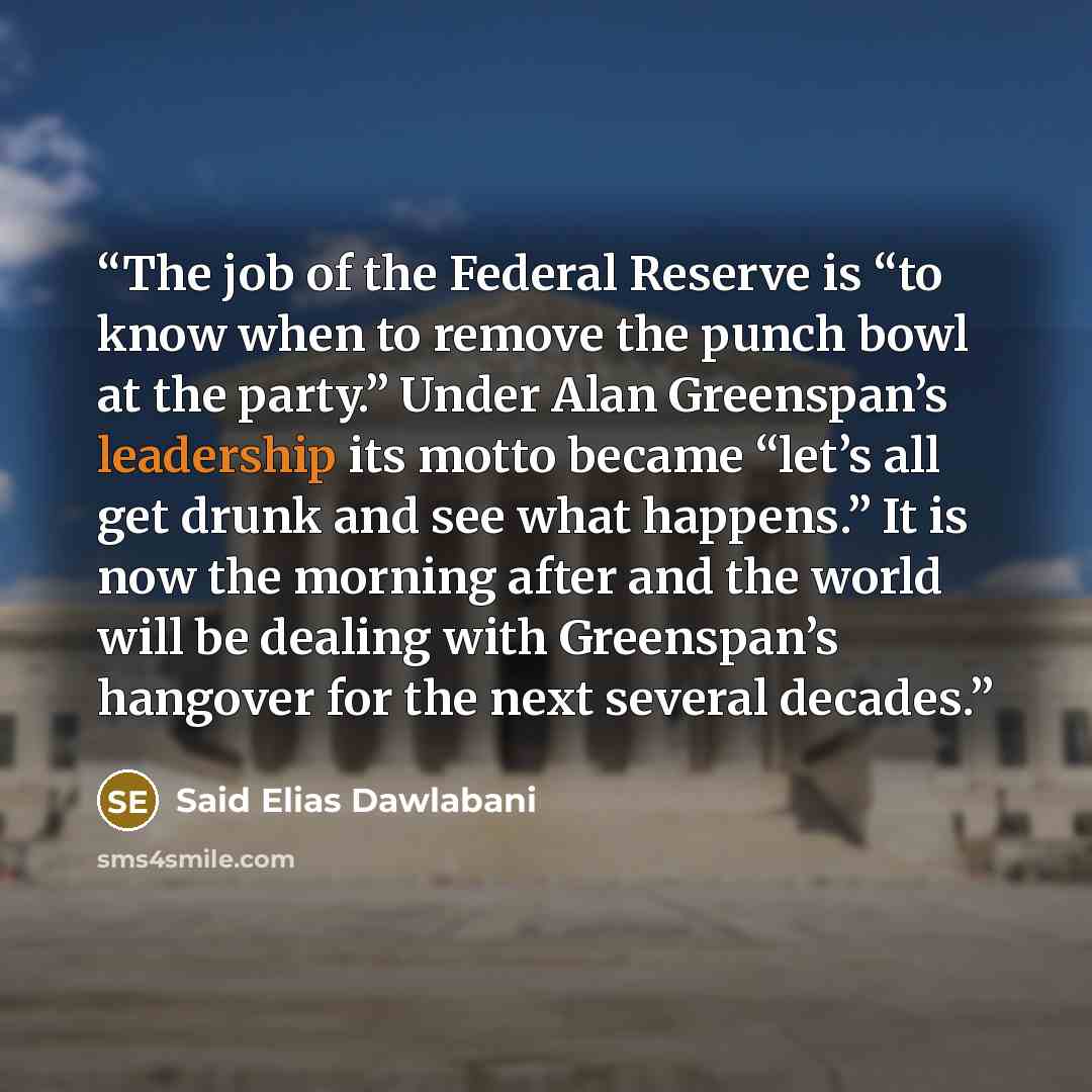 “The job of the Federal Reserve is “to know when to remove the punch bowl at the party.” Under Alan Greenspan’s leadership its motto became “let’s all get drunk and see what happens.” It is now the morning after and the world will be dealing with Greenspan’s hangover for the next several decades.” quote by Said Elias Dawlabani