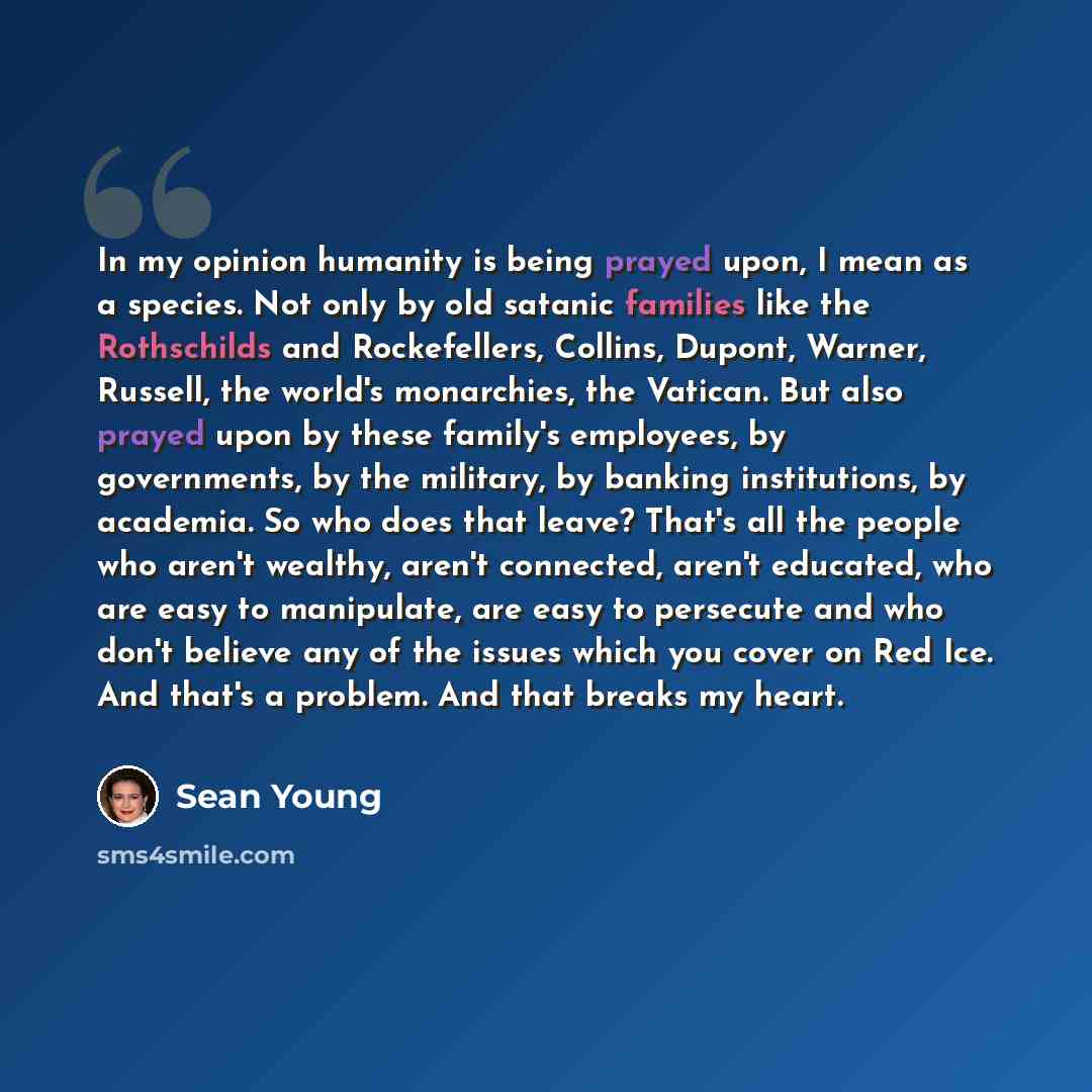 “In my opinion humanity is being prayed upon, I mean as a species. Not only by old satanic families like the Rothschilds and Rockefellers, Collins, Dupont, Warner, Russell, the world's monarchies, the Vatican. But also prayed upon by these family's employees, by governments, by the military, by…” quote by Sean Young