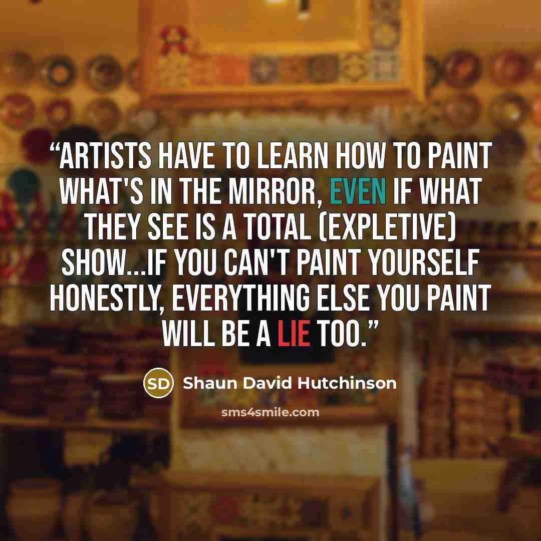 “Artists have to learn how to paint what's in the mirror, even if what they see is a total (expletive) show...If you can't paint yourself honestly, everything else you paint will be a lie too.” quote by Shaun David Hutchinson