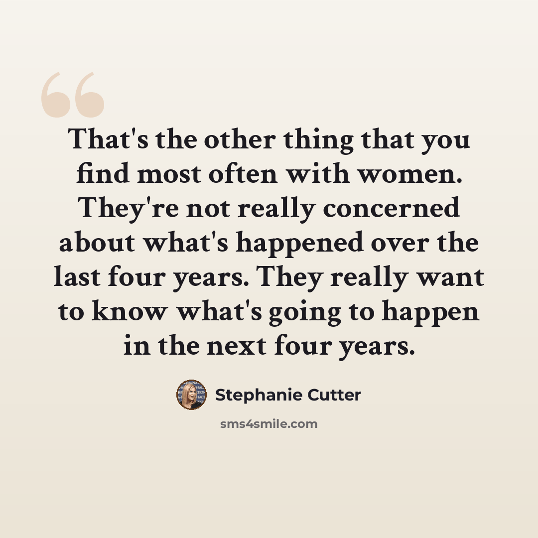 “That's the other thing that you find most often with women. They're not really concerned about what's happened over the last four years. They really want to know what's going to happen in the next four years.” quote by Stephanie Cutter