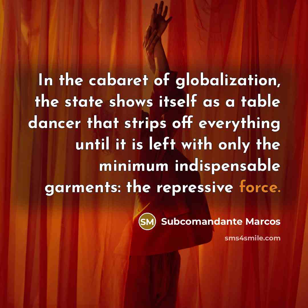 “In the cabaret of globalization, the state shows itself as a table dancer that strips off everything until it is left with only the minimum indispensable garments: the repressive force.” quote by Subcomandante Marcos