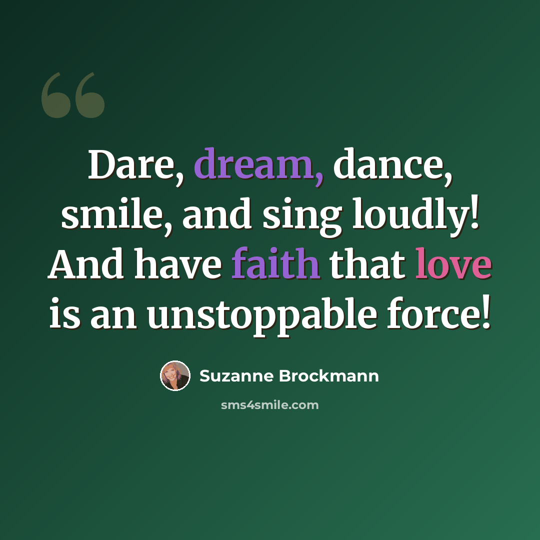 “Dare, dream, dance, smile, and sing loudly! And have faith that love is an unstoppable force!” quote by Suzanne Brockmann