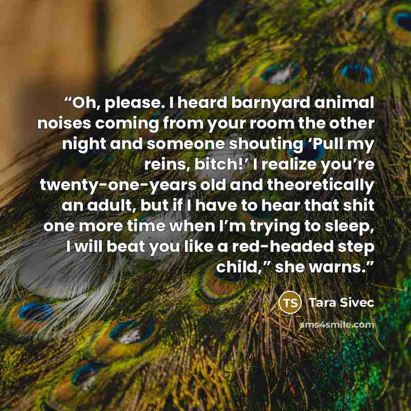 “Oh, please. I heard barnyard animal noises coming from your room the other night and someone shouting ‘Pull my reins, bitch!’ I realize you’re twenty-one-years old and theoretically an adult, but if I have to hear that shit one more time when I’m trying to sleep, I will beat you like a red-headed…” quote by Tara Sivec