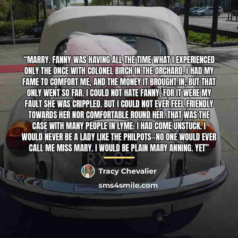 “marry. Fanny was having all the time what I experienced only the once with Colonel Birch in the orchard. I had my fame to comfort me, and the money it brought in, but that only went so far. I could not hate Fanny, for it were my fault she was crippled. But I could not ever feel friendly towards…” quote by Tracy Chevalier