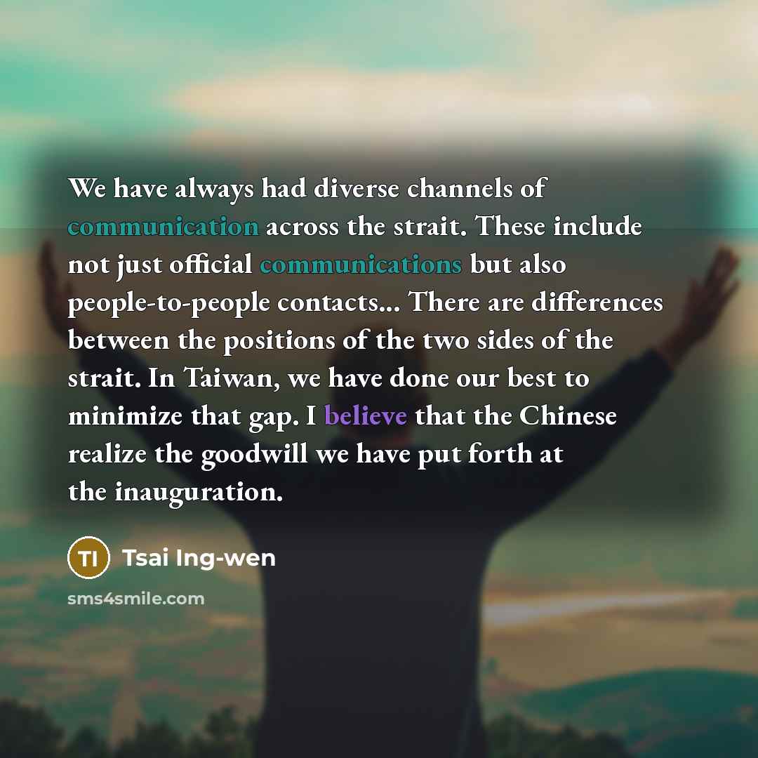 “We have always had diverse channels of communication across the strait. These include not just official communications but also people-to-people contacts... There are differences between the positions of the two sides of the strait. In Taiwan, we have done our best to minimize that gap. I believe…” quote by Tsai Ing-wen