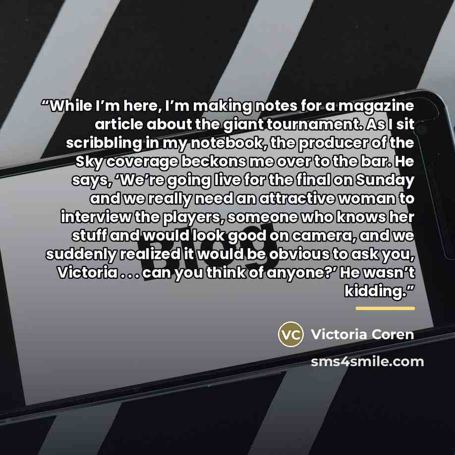 “While I’m here, I’m making notes for a magazine article about the giant tournament. As I sit scribbling in my notebook, the producer of the Sky coverage beckons me over to the bar. He says, ‘We’re going live for the final on Sunday and we really need an attractive woman to interview the players…” quote by Victoria Coren
