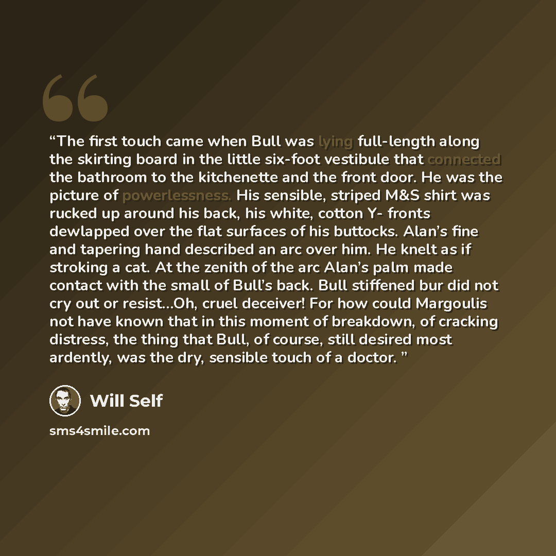 “The first touch came when Bull was lying full-length along the skirting board in the little six-foot vestibule that connected the bathroom to the kitchenette and the front door. He was the picture of powerlessness. His sensible, striped M&S shirt was rucked up around his back, his white, cotton Y…” quote by Will Self