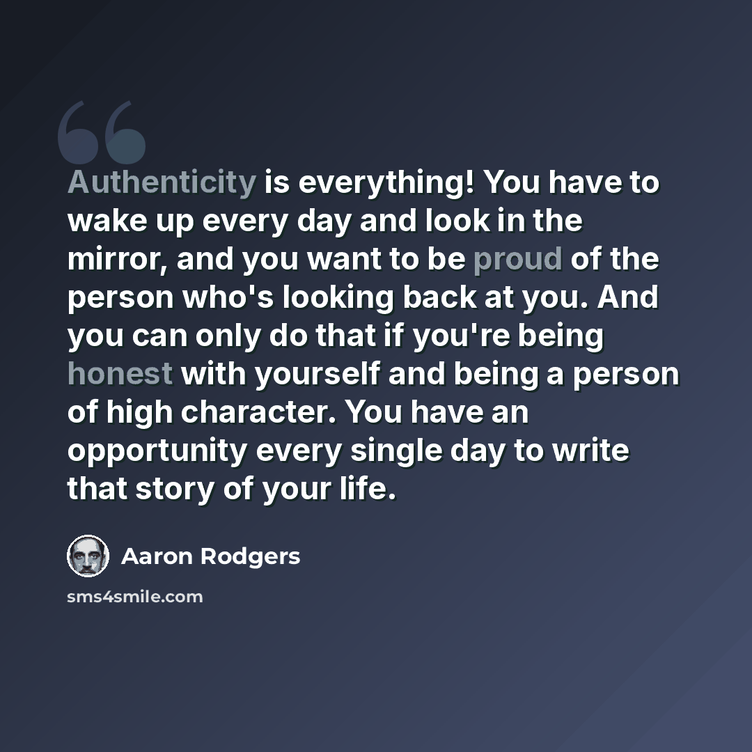 “Authenticity is everything! You have to wake up every day and look in the mirror, and you want to be proud of the person who's looking back at you. And you can only do that if you're being honest with yourself and being a person of high character. You have an opportunity every single day to write…” quote by Aaron Rodgers