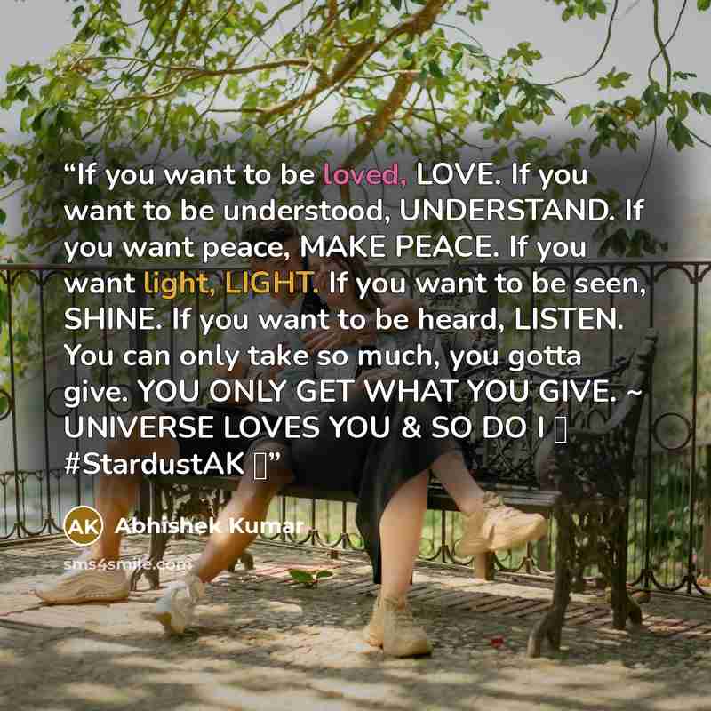 “If you want to be loved, LOVE. If you want to be understood, UNDERSTAND. If you want peace, MAKE PEACE. If you want light, LIGHT. If you want to be seen, SHINE. If you want to be heard, LISTEN. You can only take so much, you gotta give. YOU ONLY GET WHAT YOU GIVE. ~ UNIVERSE LOVES YOU & SO DO I ❤…” quote by Abhishek Kumar