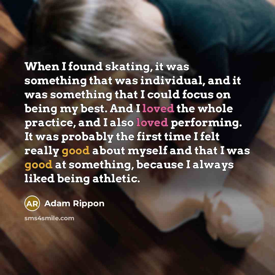 “When I found skating, it was something that was individual, and it was something that I could focus on being my best. And I loved the whole practice, and I also loved performing. It was probably the first time I felt really good about myself and that I was good at something, because I always liked…” quote by Adam Rippon