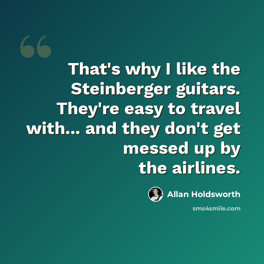 “That's why I like the Steinberger guitars. They're easy to travel with... and they don't get messed up by the airlines.” quote by Allan Holdsworth
