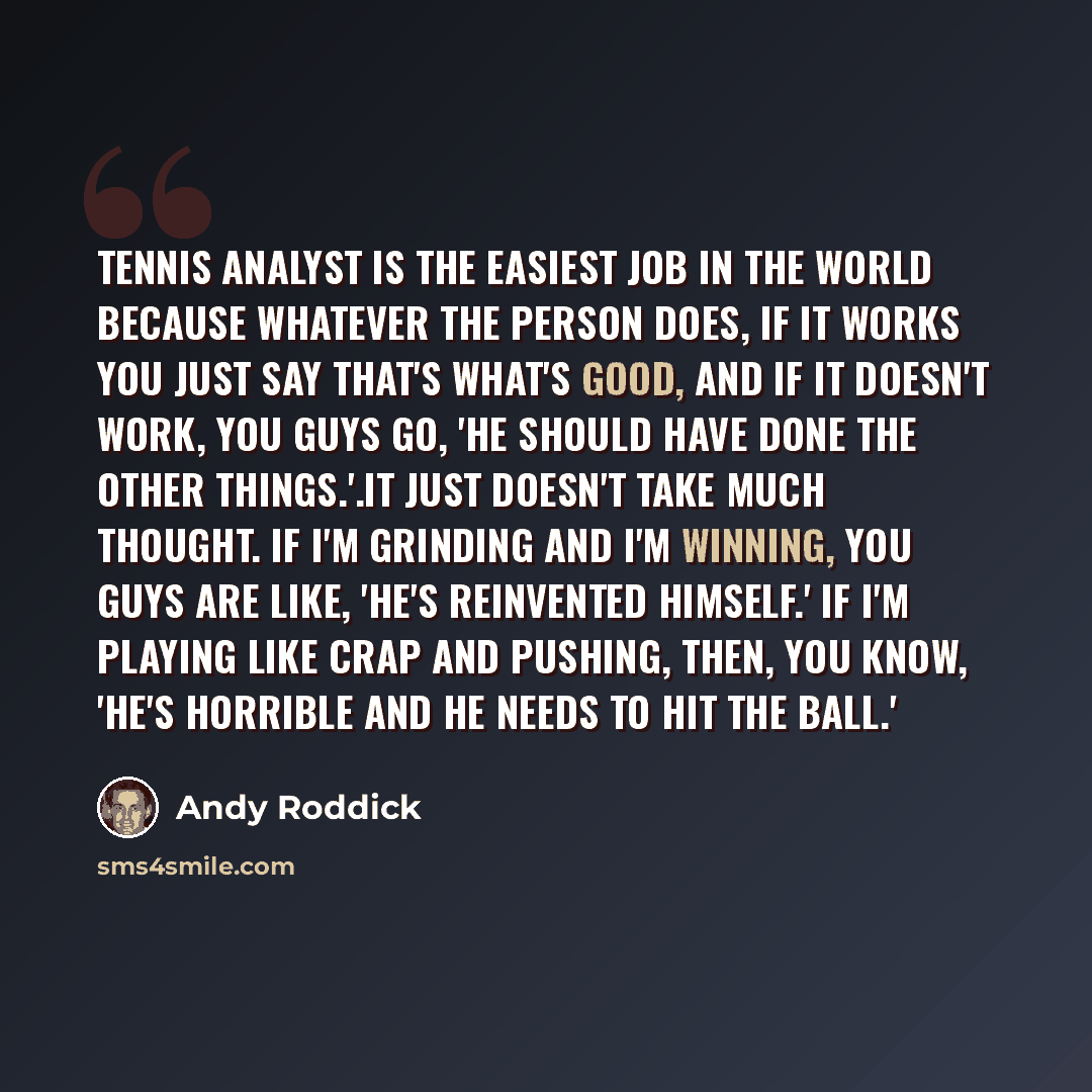 “Tennis analyst is the easiest job in the world because whatever the person does, if it works you just say that's what's good, and if it doesn't work, you guys go, 'He should have done the other things.'.It just doesn't take much thought. If I'm grinding and I'm winning, you guys are like, 'He's…” quote by Andy Roddick