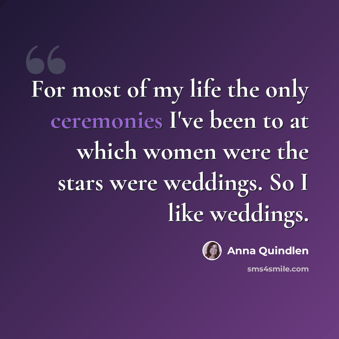 “For most of my life the only ceremonies I've been to at which women were the stars were weddings. So I like weddings.” quote by Anna Quindlen