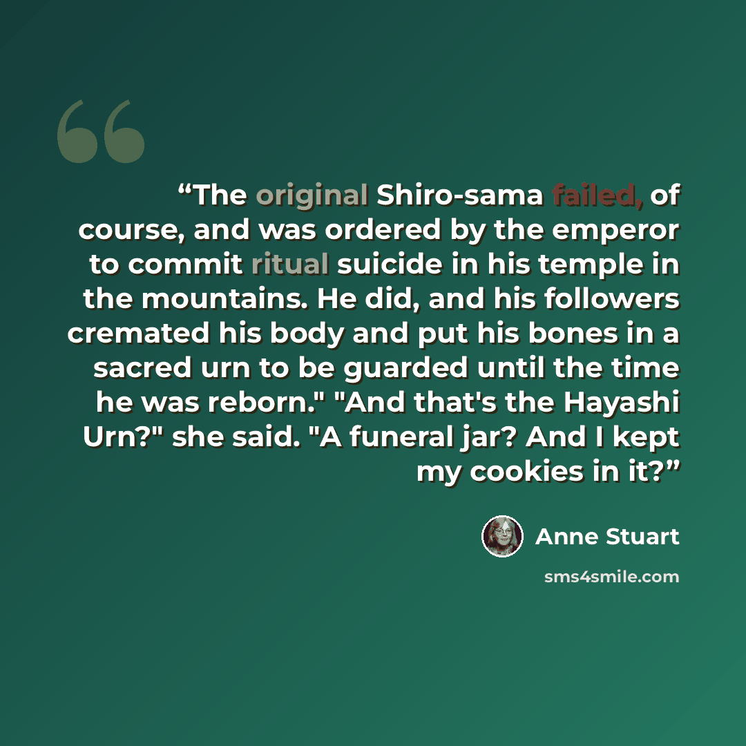 “The original Shiro-sama failed, of course, and was ordered by the emperor to commit ritual suicide in his temple in the mountains. He did, and his followers cremated his body and put his bones in a sacred urn to be guarded until the time he was reborn." "And that's the Hayashi Urn?" she said. "A…” quote by Anne Stuart