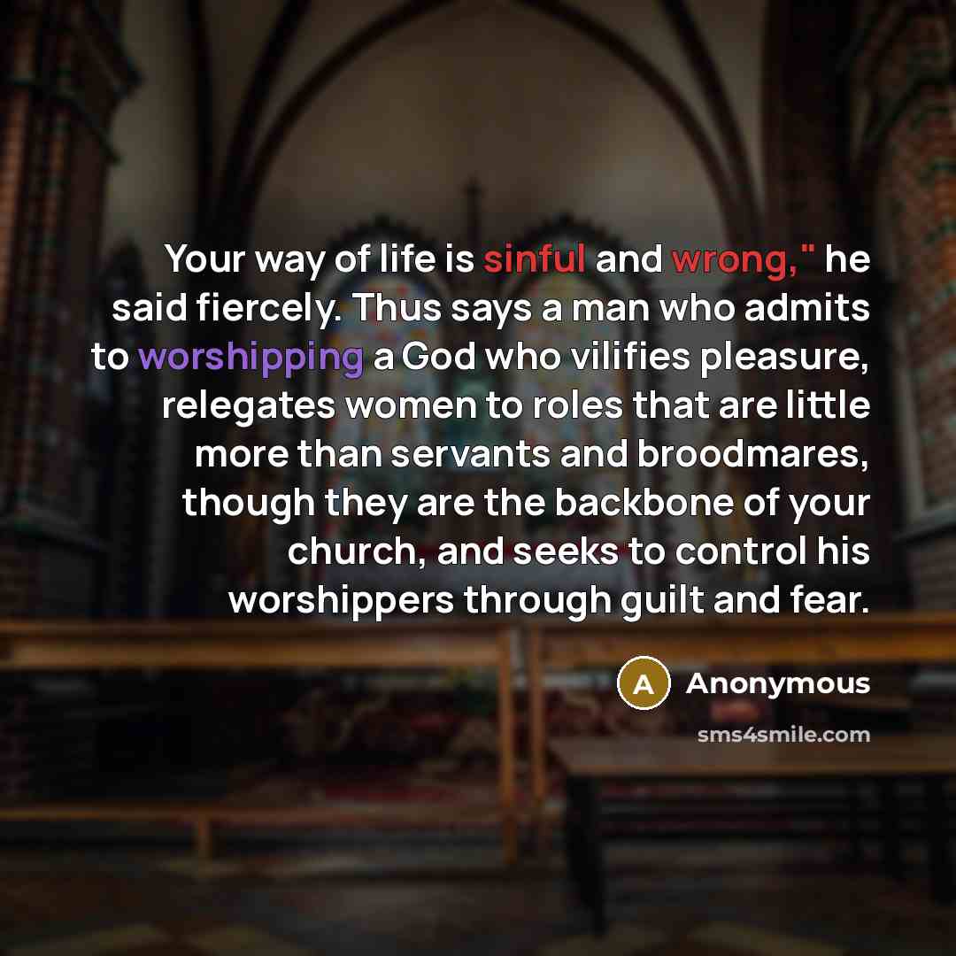 “Your way of life is sinful and wrong," he said fiercely. Thus says a man who admits to worshipping a God who vilifies pleasure, relegates women to roles that are little more than servants and broodmares, though they are the backbone of your church, and seeks to control his worshippers through…” quote by Anonymous
