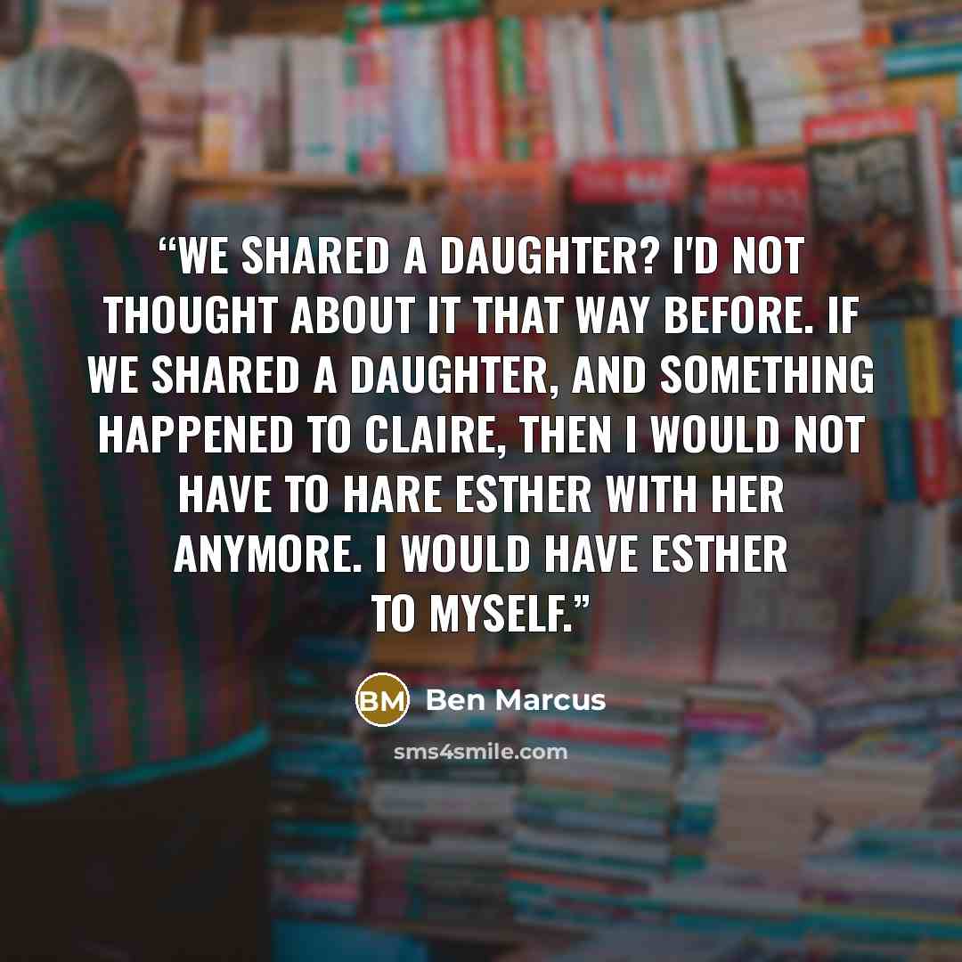 “We shared a daughter? I'd not thought about it that way before. If we shared a daughter, and something happened to Claire, then I would not have to hare Esther with her anymore. I would have Esther to myself.” quote by Ben Marcus