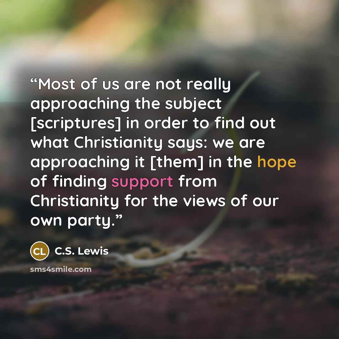 “Most of us are not really approaching the subject [scriptures] in order to find out what Christianity says: we are approaching it [them] in the hope of finding support from Christianity for the views of our own party.” quote by C.S. Lewis