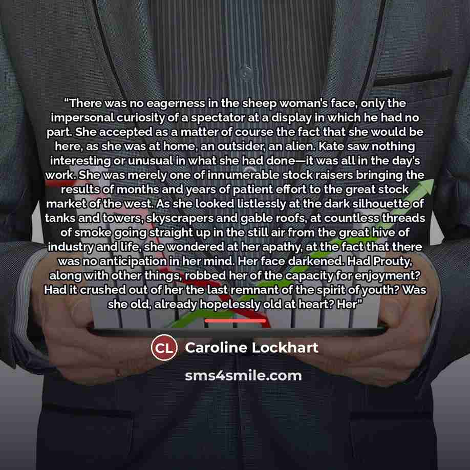 “There was no eagerness in the sheep woman’s face, only the impersonal curiosity of a spectator at a display in which he had no part. She accepted as a matter of course the fact that she would be here, as she was at home, an outsider, an alien. Kate saw nothing interesting or unusual in what she…” quote by Caroline Lockhart
