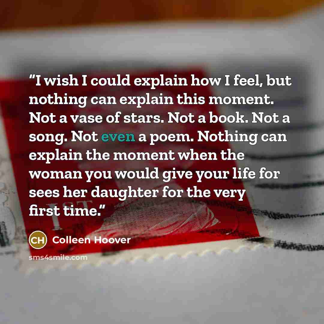 “I wish I could explain how I feel, but nothing can explain this moment. Not a vase of stars. Not a book. Not a song. Not even a poem. Nothing can explain the moment when the woman you would give your life for sees her daughter for the very first time.” quote by Colleen Hoover