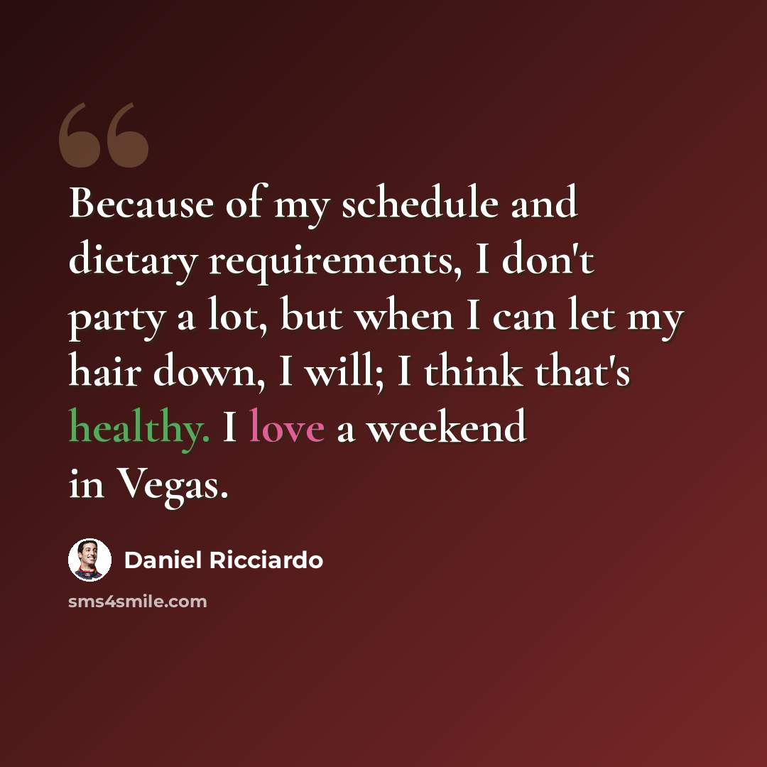 “Because of my schedule and dietary requirements, I don't party a lot, but when I can let my hair down, I will; I think that's healthy. I love a weekend in Vegas.” quote by Daniel Ricciardo