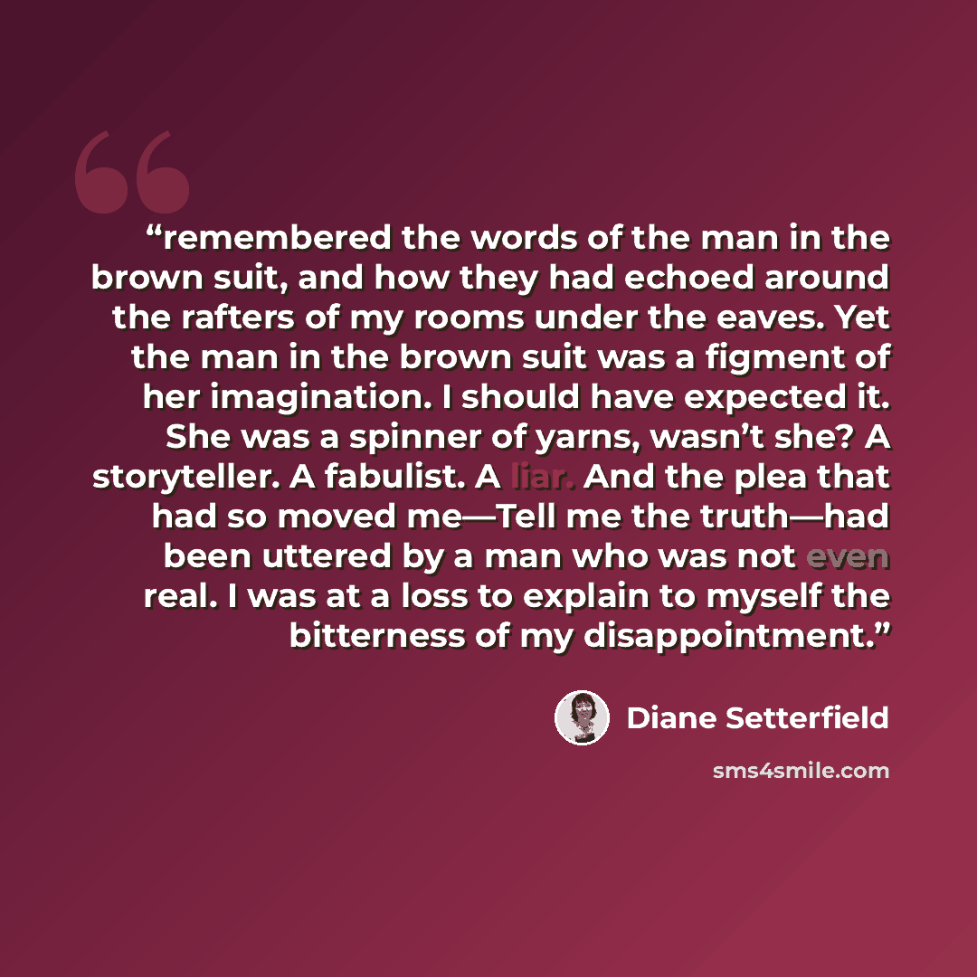 “remembered the words of the man in the brown suit, and how they had echoed around the rafters of my rooms under the eaves. Yet the man in the brown suit was a figment of her imagination. I should have expected it. She was a spinner of yarns, wasn’t she? A storyteller. A fabulist. A liar. And the…” quote by Diane Setterfield