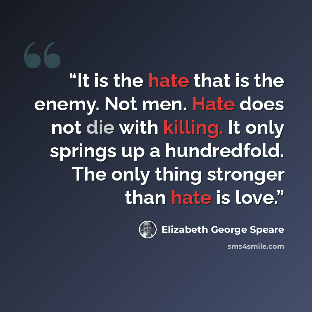“It is the hate that is the enemy. Not men. Hate does not die with killing. It only springs up a hundredfold. The only thing stronger than hate is love.” quote by Elizabeth George Speare