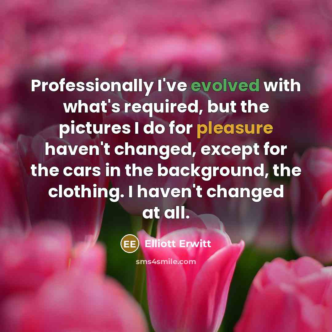 “Professionally I've evolved with what's required, but the pictures I do for pleasure haven't changed, except for the cars in the background, the clothing. I haven't changed at all.” quote by Elliott Erwitt