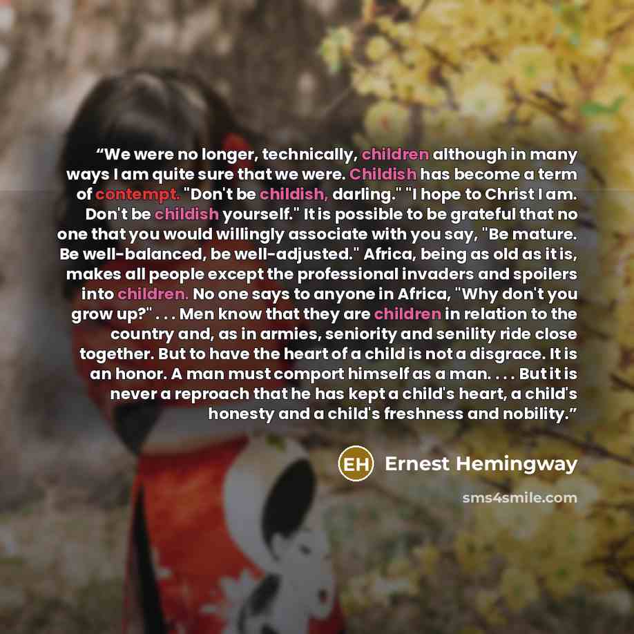 “We were no longer, technically, children although in many ways I am quite sure that we were. Childish has become a term of contempt. "Don't be childish, darling." "I hope to Christ I am. Don't be childish yourself." It is possible to be grateful that no one that you would willingly associate with…” quote by Ernest Hemingway