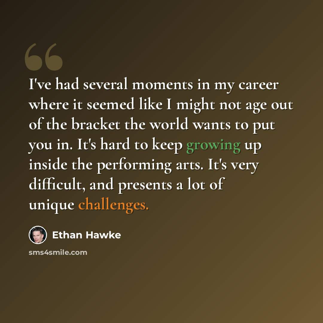 “I've had several moments in my career where it seemed like I might not age out of the bracket the world wants to put you in. It's hard to keep growing up inside the performing arts. It's very difficult, and presents a lot of unique challenges.” quote by Ethan Hawke