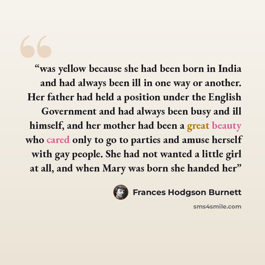 “was yellow because she had been born in India and had always been ill in one way or another. Her father had held a position under the English Government and had always been busy and ill himself, and her mother had been a great beauty who cared only to go to parties and amuse herself with gay…” quote by Frances Hodgson Burnett