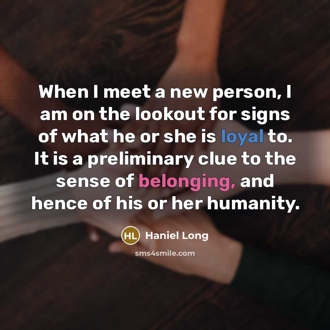 “When I meet a new person, I am on the lookout for signs of what he or she is loyal to. It is a preliminary clue to the sense of belonging, and hence of his or her humanity.” quote by Haniel Long
