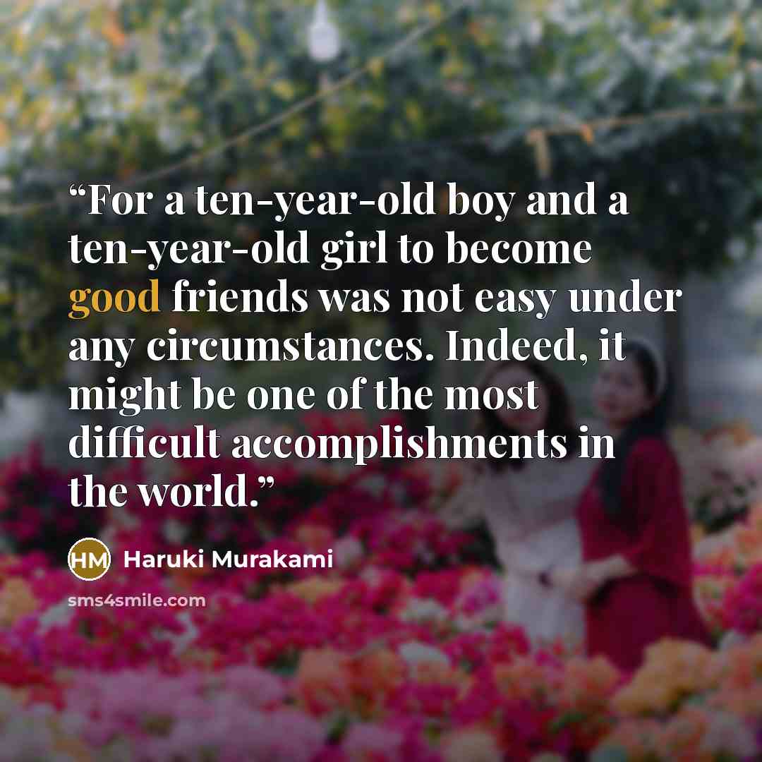 “For a ten-year-old boy and a ten-year-old girl to become good friends was not easy under any circumstances. Indeed, it might be one of the most difficult accomplishments in the world.” quote by Haruki Murakami