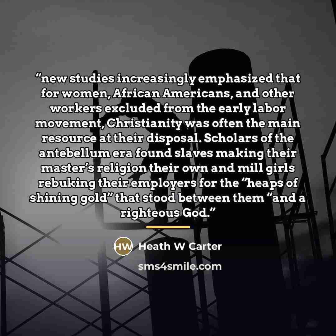“new studies increasingly emphasized that for women, African Americans, and other workers excluded from the early labor movement, Christianity was often the main resource at their disposal. Scholars of the antebellum era found slaves making their master’s religion their own and mill girls rebuking…” quote by Heath W Carter