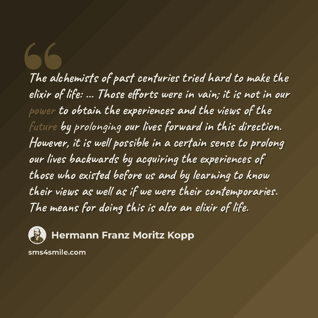 “The alchemists of past centuries tried hard to make the elixir of life: ... Those efforts were in vain; it is not in our power to obtain the experiences and the views of the future by prolonging our lives forward in this direction. However, it is well possible in a certain sense to prolong our…” quote by Hermann Franz Moritz Kopp
