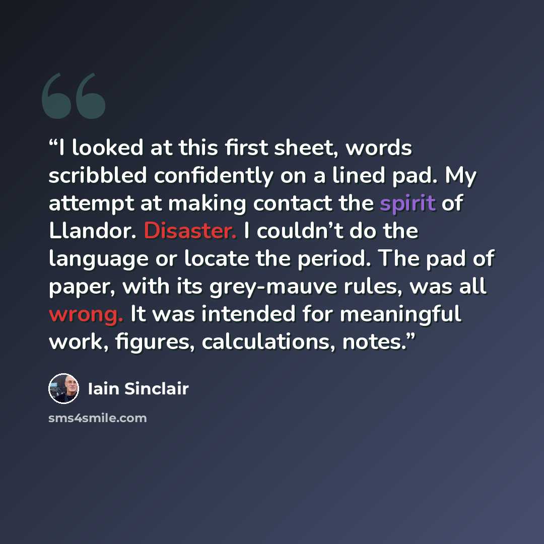 “I looked at this first sheet, words scribbled confidently on a lined pad. My attempt at making contact the spirit of Llandor. Disaster. I couldn’t do the language or locate the period. The pad of paper, with its grey-mauve rules, was all wrong. It was intended for meaningful work, figures…” quote by Iain Sinclair