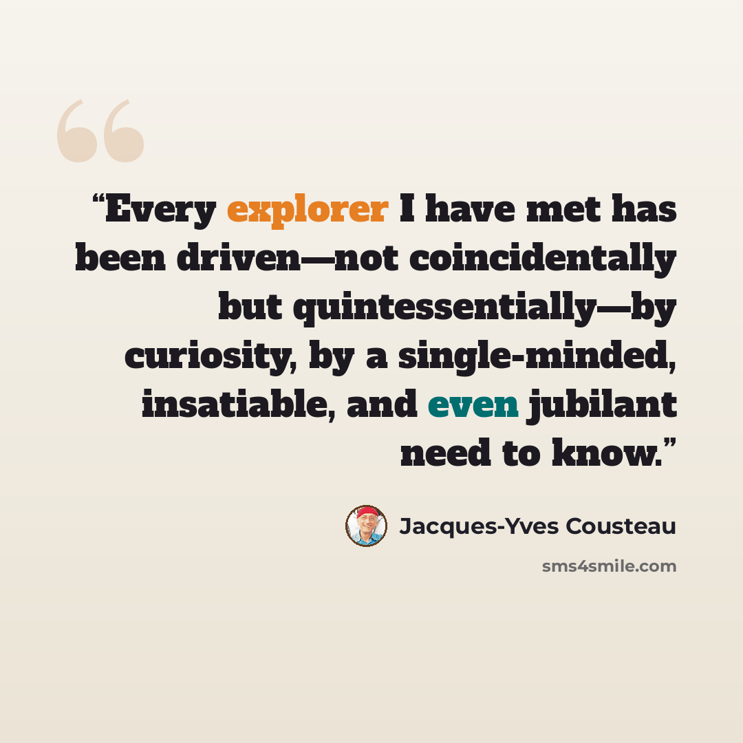 “Every explorer I have met has been driven—not coincidentally but quintessentially—by curiosity, by a single-minded, insatiable, and even jubilant need to know.” quote by Jacques-Yves Cousteau