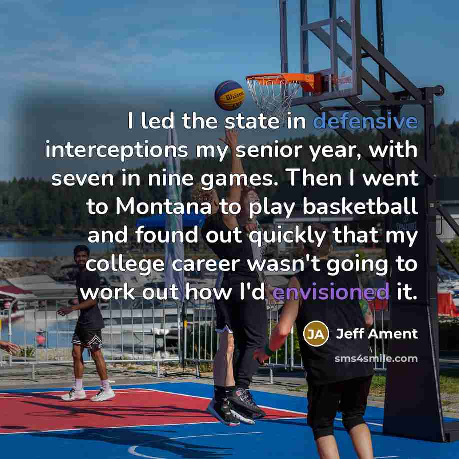 “I led the state in defensive interceptions my senior year, with seven in nine games. Then I went to Montana to play basketball and found out quickly that my college career wasn't going to work out how I'd envisioned it.” quote by Jeff Ament